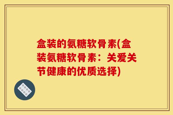 盒装的氨糖软骨素(盒装氨糖软骨素：关爱关节健康的优质选择)