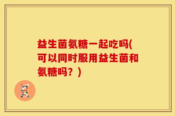 益生菌氨糖一起吃吗(可以同时服用益生菌和氨糖吗？)