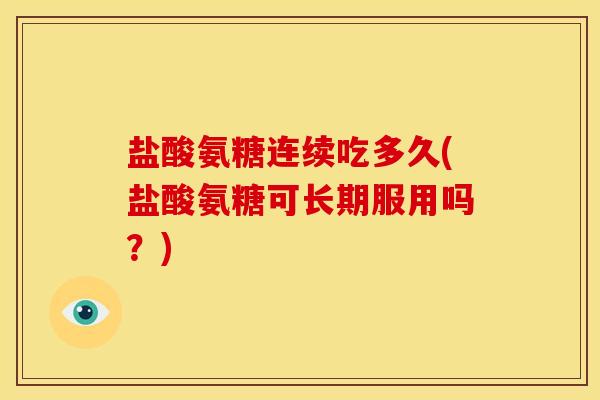 盐酸氨糖连续吃多久(盐酸氨糖可长期服用吗？)