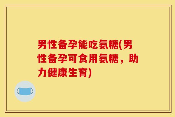男性备孕能吃氨糖(男性备孕可食用氨糖，助力健康生育)