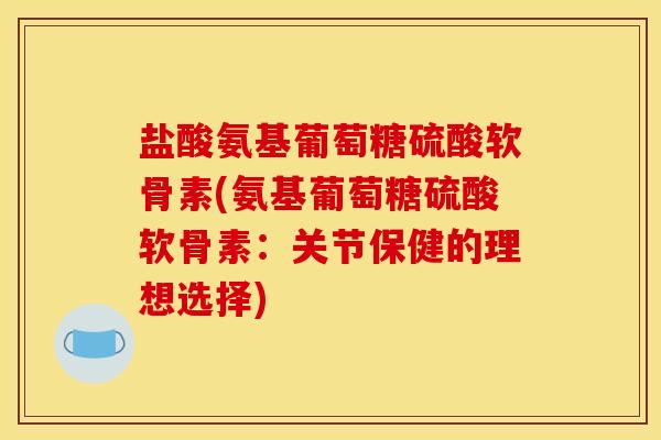 盐酸氨基葡萄糖硫酸软骨素(氨基葡萄糖硫酸软骨素：关节保健的理想选择)