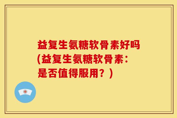 益复生氨糖软骨素好吗(益复生氨糖软骨素：是否值得服用？)