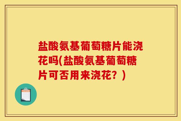 盐酸氨基葡萄糖片能浇花吗(盐酸氨基葡萄糖片可否用来浇花？)