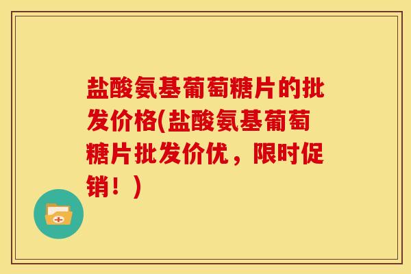 盐酸氨基葡萄糖片的批发价格(盐酸氨基葡萄糖片批发价优，限时促销！)