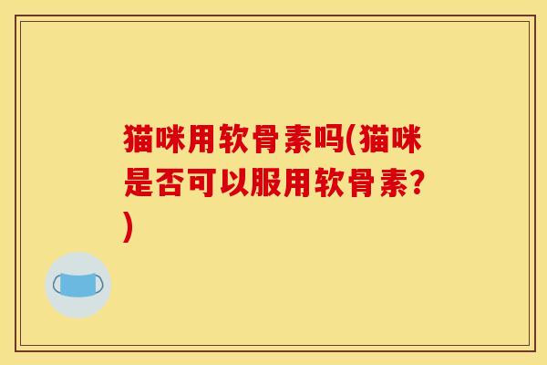 猫咪用软骨素吗(猫咪是否可以服用软骨素？)