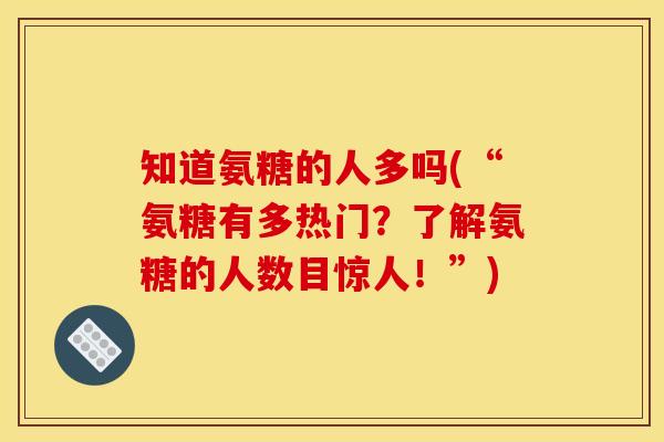 知道氨糖的人多吗(“氨糖有多热门？了解氨糖的人数目惊人！”)