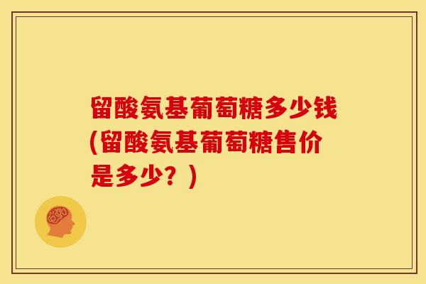 留酸氨基葡萄糖多少钱(留酸氨基葡萄糖售价是多少？)