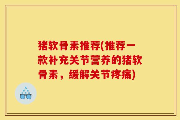 猪软骨素推荐(推荐一款补充关节营养的猪软骨素，缓解关节疼痛)