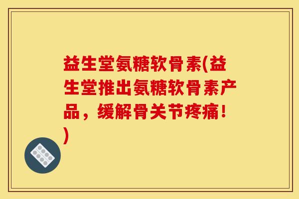 益生堂氨糖软骨素(益生堂推出氨糖软骨素产品，缓解骨关节疼痛！)