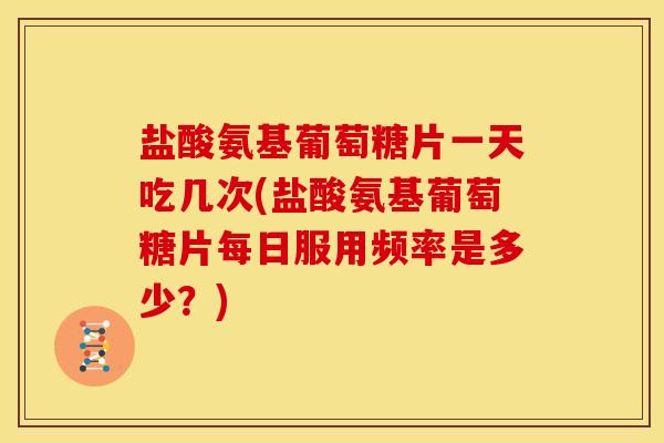 盐酸氨基葡萄糖片一天吃几次(盐酸氨基葡萄糖片每日服用频率是多少？)