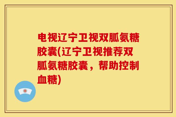 电视辽宁卫视双胍氨糖胶囊(辽宁卫视推荐双胍氨糖胶囊，帮助控制血糖)