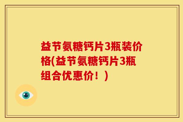 益节氨糖钙片3瓶装价格(益节氨糖钙片3瓶组合优惠价！)
