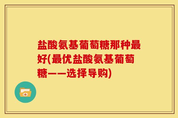 盐酸氨基葡萄糖那种最好(最优盐酸氨基葡萄糖——选择导购)