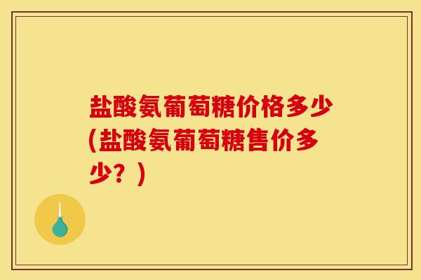 盐酸氨葡萄糖价格多少(盐酸氨葡萄糖售价多少？)