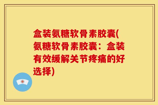 盒装氨糖软骨素胶囊(氨糖软骨素胶囊：盒装有效缓解关节疼痛的好选择)
