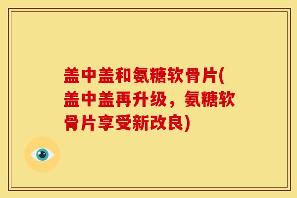 盖中盖和氨糖软骨片(盖中盖再升级，氨糖软骨片享受新改良)