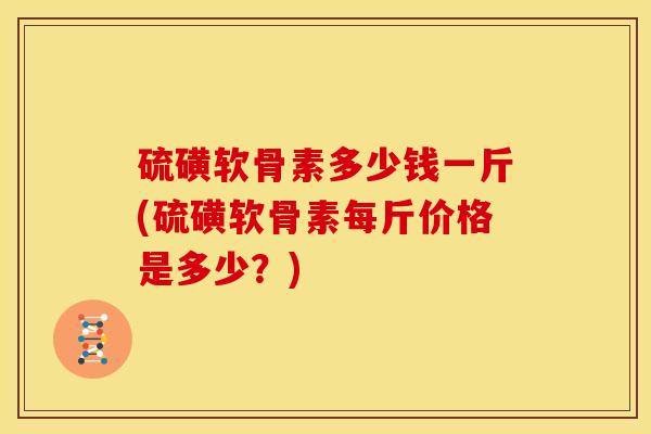 硫磺软骨素多少钱一斤(硫磺软骨素每斤价格是多少？)