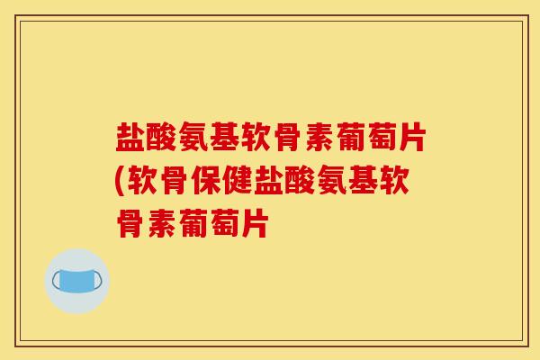 盐酸氨基软骨素葡萄片(软骨保健盐酸氨基软骨素葡萄片