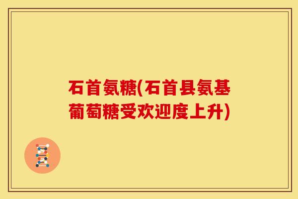 石首氨糖(石首县氨基葡萄糖受欢迎度上升)