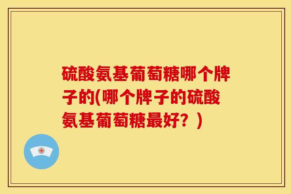 硫酸氨基葡萄糖哪个牌子的(哪个牌子的硫酸氨基葡萄糖最好？)