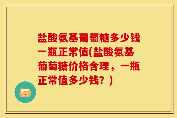 盐酸氨基葡萄糖多少钱一瓶正常值(盐酸氨基葡萄糖价格合理，一瓶正常值多少钱？)