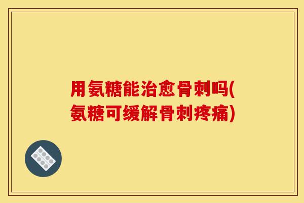 用氨糖能治愈骨刺吗(氨糖可缓解骨刺疼痛)