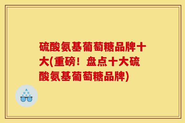 硫酸氨基葡萄糖品牌十大(重磅！盘点十大硫酸氨基葡萄糖品牌)