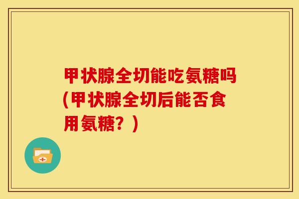 甲状腺全切能吃氨糖吗(甲状腺全切后能否食用氨糖？)