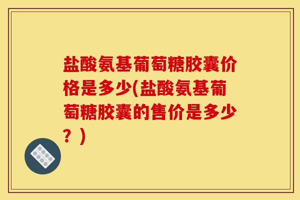 盐酸氨基葡萄糖胶囊价格是多少(盐酸氨基葡萄糖胶囊的售价是多少？)