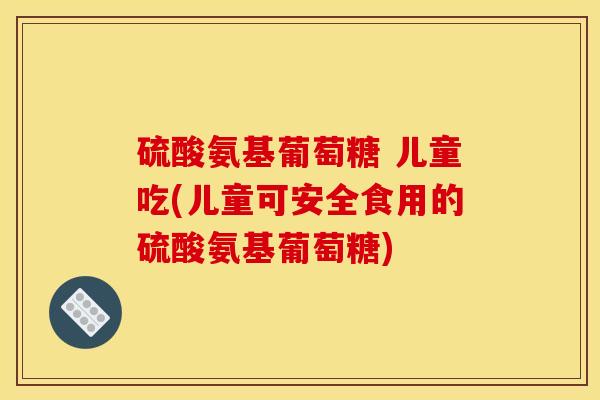 硫酸氨基葡萄糖 儿童吃(儿童可安全食用的硫酸氨基葡萄糖)