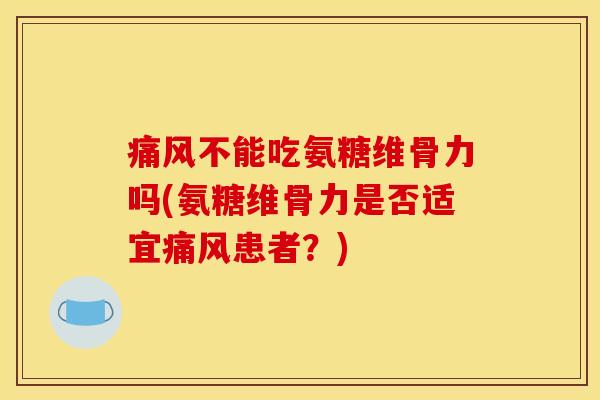 痛风不能吃氨糖维骨力吗(氨糖维骨力是否适宜痛风患者？)