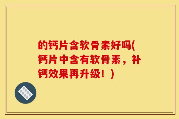 的钙片含软骨素好吗(钙片中含有软骨素，补钙效果再升级！)
