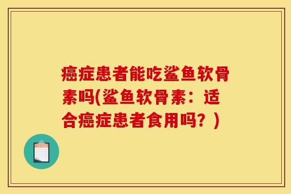 癌症患者能吃鲨鱼软骨素吗(鲨鱼软骨素：适合癌症患者食用吗？)
