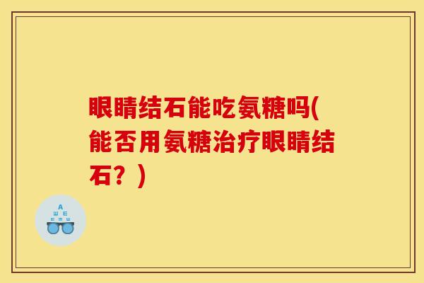 眼睛结石能吃氨糖吗(能否用氨糖治疗眼睛结石？)