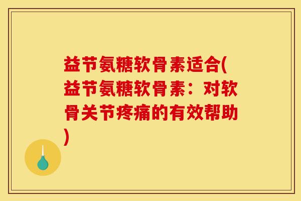 益节氨糖软骨素适合(益节氨糖软骨素：对软骨关节疼痛的有效帮助)