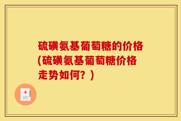 硫磺氨基葡萄糖的价格(硫磺氨基葡萄糖价格走势如何？)