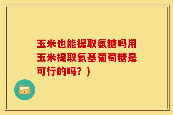 玉米也能提取氨糖吗用玉米提取氨基葡萄糖是可行的吗？)