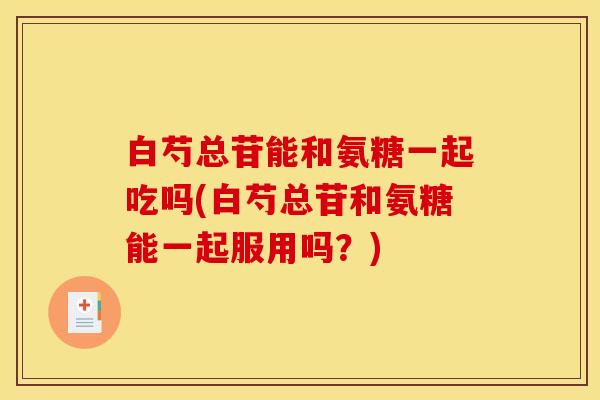 白芍总苷能和氨糖一起吃吗(白芍总苷和氨糖能一起服用吗？)