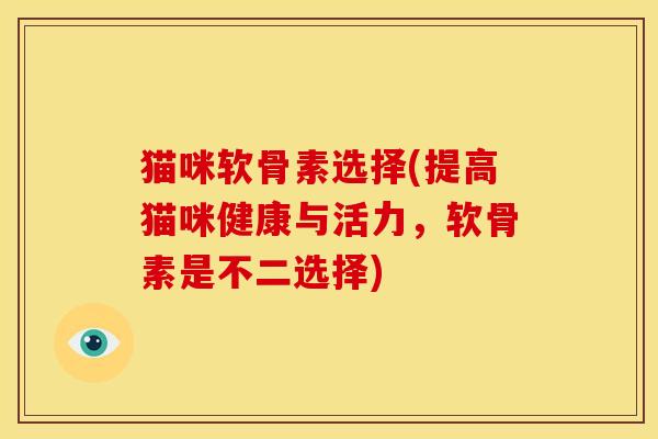 猫咪软骨素选择(提高猫咪健康与活力，软骨素是不二选择)