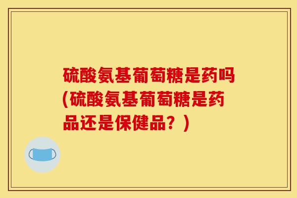 硫酸氨基葡萄糖是药吗(硫酸氨基葡萄糖是药品还是保健品？)