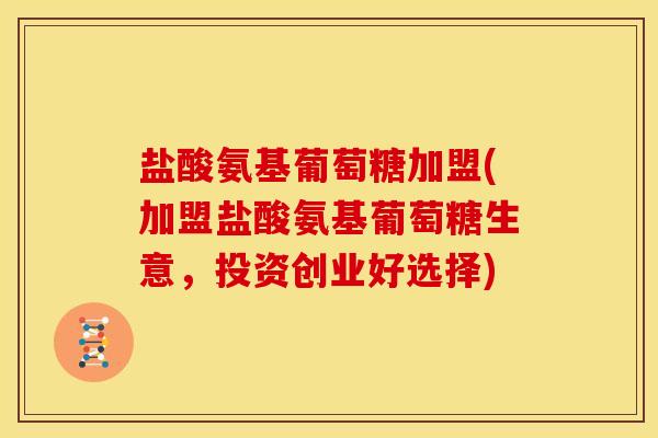 盐酸氨基葡萄糖加盟(加盟盐酸氨基葡萄糖生意，投资创业好选择)