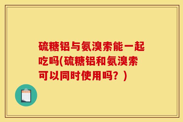 硫糖铝与氨溴索能一起吃吗(硫糖铝和氨溴索可以同时使用吗？)
