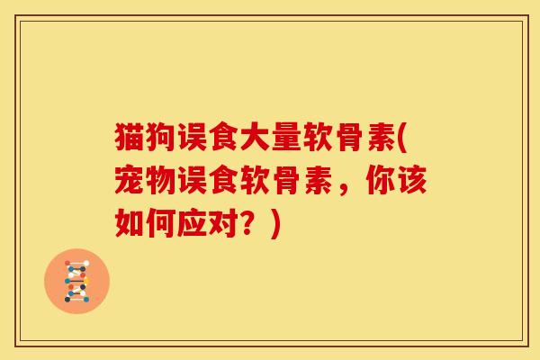 猫狗误食大量软骨素(宠物误食软骨素，你该如何应对？)