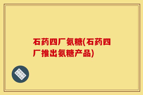 石药四厂氨糖(石药四厂推出氨糖产品)