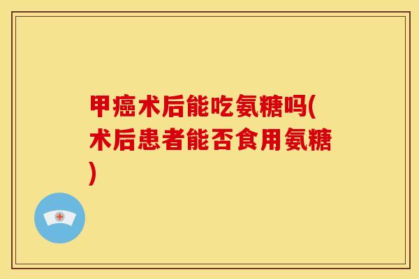 甲癌术后能吃氨糖吗(术后患者能否食用氨糖)