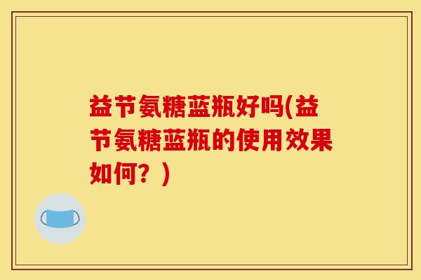 益节氨糖蓝瓶好吗(益节氨糖蓝瓶的使用效果如何？)