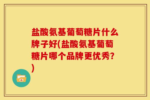 盐酸氨基葡萄糖片什么牌子好(盐酸氨基葡萄糖片哪个品牌更优秀？)