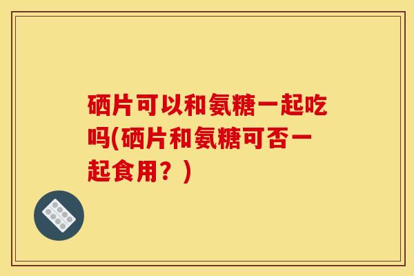 硒片可以和氨糖一起吃吗(硒片和氨糖可否一起食用？)