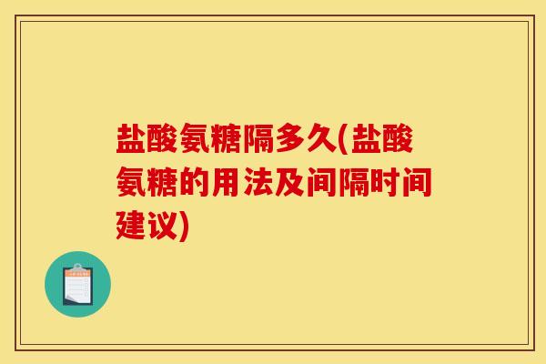 盐酸氨糖隔多久(盐酸氨糖的用法及间隔时间建议)