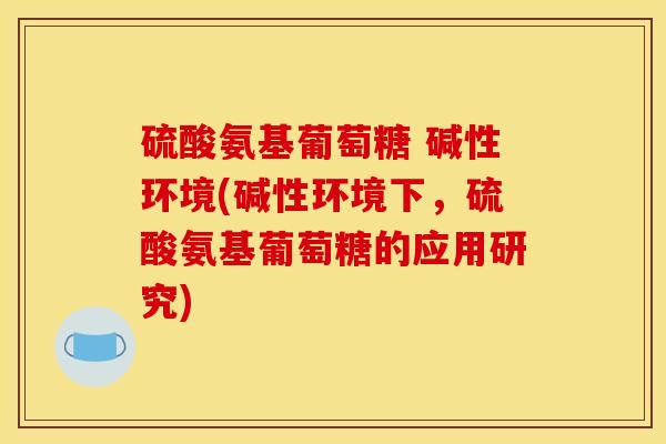 硫酸氨基葡萄糖 碱性环境(碱性环境下，硫酸氨基葡萄糖的应用研究)